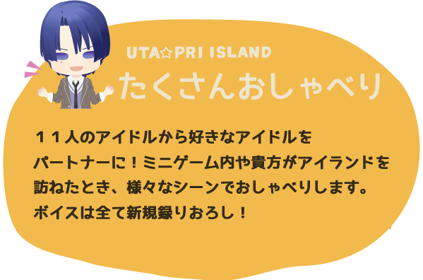 たくさんおしゃべり １１人のアイドルから好きなアイドルをパートナーに！ミニゲーム内や貴方がアイランドを訪ねたとき、様々なシーンでおしゃべりします。ボイスは全て新規録りおろし！