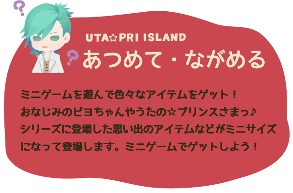 あつめて・ながめる ミニゲームを遊んで色々なアイテムをゲット！おなじみのピヨちゃんやうたの☆プリンスさまっ♪シリーズに登場した思い出のアイテムなどがミニサイズになって登場します。ミニゲームでゲットしよう！