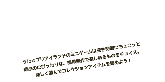 ミニゲームであそぶ　プリアイランドで遊べるミニゲームは空き時間にちょこっと遊ぶのにぴったりな、簡単操作で楽しめるものをチョイス。楽しく遊んでコレクションアイテムを集めよう！