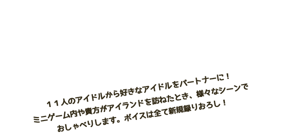 たくさんおしゃべり １１人のアイドルから好きなアイドルをパートナーに！ミニゲーム内や貴方がアイランドを訪ねたとき、様々なシーンでおしゃべりします。ボイスは全て新規録りおろし！