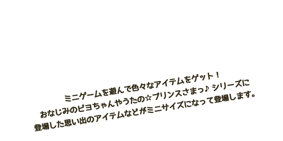 あつめて・ながめる ミニゲームを遊んで色々なアイテムをゲット！おなじみのピヨちゃんやうたの☆プリンスさまっ♪シリーズに登場した思い出のアイテムなどがミニサイズになって登場します。ミニゲームでゲットしよう！