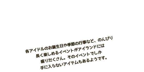 行事やイベントがたくさん！　各アイドルのお誕生日や季節の行事など、のんびり長く楽しめるイベントがアイランドには盛りだくさん。　そのイベントでしか手に入らないアイテムもあるようです。