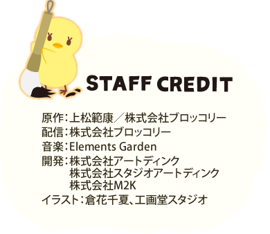 STAFF CREDIT 原作：紅ノ月 歌音／株式会社ブロッコリー 配信：株式会社ブロッコリー 音楽：Elements Garden 開発：株式会社アートディンク、株式会社スタジオアートディンク、サイバーズ株式会社、株式会社M2K イラスト：倉花千夏、工画堂スタジオ