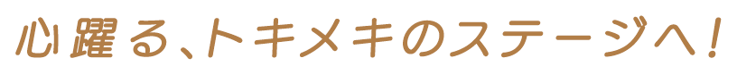 心躍る、トキメキのステージへ！