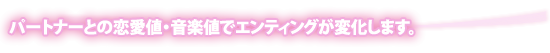 パートナーとの恋愛値・音楽値でエンディングが変化します。 