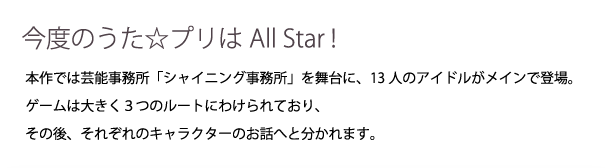 はじめまして、All Star!今度のうた☆プリはAll Star!本作では芸能事務所「シャイニング事務所」を舞台に、13人のアイドルがメインで登場。ゲームは大きく３つのルートにわけられており、その後、それぞれのキャラクターのお話へと分かれます。