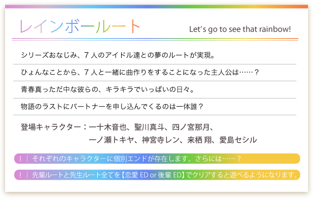 うたの☆プリンスさまっ♪All　Star　先輩ルート／シリーズおなじみ、7人のアイドル達との夢のルートが実現。ひょんなことから、7人と一緒に曲作りをすることになった主人公は……？青春真っただ中な彼らの、キラキラでいっぱいの日々。物語のラストにパートナーを申し込んでくるのは一体誰？登場キャラクター：一十木音也、聖川真斗、四ノ宮那月、一ノ瀬トキヤ、神宮寺レン、来栖 翔、愛島セシル
！｜ それぞれのキャラクターに個別エンドが存在します。さらには……？