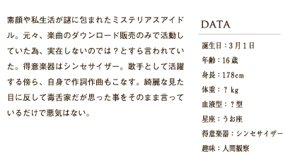 素顔や私生活が謎に包まれたミステリアスアイドル。元々、楽曲のダウンロード販売のみで活動していた為、実在しないのでは？とすら言われていた。得意楽器はシンセサイザー。歌手として活躍する傍ら、自身で作詞作曲もこなす。綺麗な見た目に反して毒舌家だが思った事をそのまま言っているだけで悪気はない。