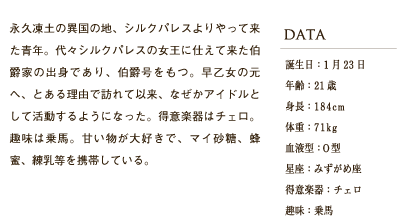 永久凍土の異国の地、シルクパレスよりやって来た青年。代々シルクパレスの女王に仕えて来た伯爵家の出身であり、伯爵号をもつ。早乙女の元へ、とある理由で訪れて以来、なぜかアイドルとして活動するようになった。得意楽器はチェロ。趣味は乗馬。甘い物が大好きで、マイ砂糖、蜂蜜、練乳等を携帯している。