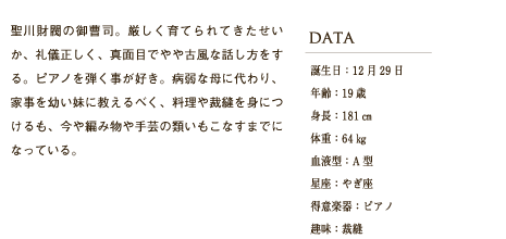 聖川財閥の御曹司。厳しく育てられてきたせいか、礼儀正しく、真面目でやや古風な話し方をする。ピアノを弾く事が好き。病弱な母に代わり、家事を幼い妹に教えるべく、料理や裁縫を身につけるも、今や編み物や手芸の類いもこなすまでになっている。