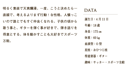 明るく素直で天真爛漫。一度、こうと決めたら一直線で、考えるよりまず行動！な性格。人懐っこいので誰とでもすぐ仲良くなれる。子供の頃から歌う事と、ギターを弾く事が好きで、弾き語りを得意とする。体を動かすことも大好きでスポーツ万能。