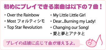 初めにプレイできる楽曲は以下の７曲！・Over the Rainbow・Mostフォルティシモ・Top Star Revolution・My Little Little Girl・Dear...Burning my Lady!・Changing our Song!・愛と夢とアナタと-------プレイの成績に応じて曲が増えるよ。