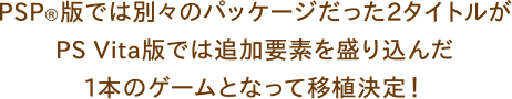 PSP®版では別々のパッケージだった2タイトルがPS vita®版では追加要素を盛り込んだ1本のゲームとなって移植決定！