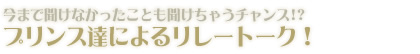 今まで聞けなかったことも聞けちゃうチャンス!?プリンス達による、気になるリレートーク！