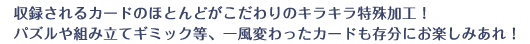 収録されるカードのほとんどがこだわりのキラキラ特殊加工！パズルや組み立てギミック等、一風変わったカードも存分にお楽しみあれ！