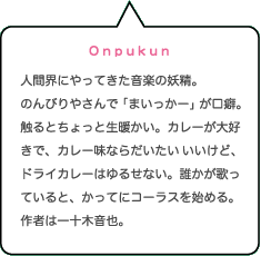 Onpukun｜人間界にやってきた音楽の妖精。のんびりやさんで「まいっかー」が口癖。触るとちょっと生暖かい。カレーが大好きで、カレー味ならだいたいいいけど、ドライカレーはゆるせない。誰かが歌っていると、かってにコーラスを始める。作者は一十木音也。