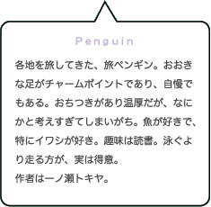 Penguin｜各地を旅してきた、旅ペンギン。おおきな足がチャームポイントであり、自慢である。おちつきがあり温厚だが、なにかと考えすぎてしまいがち。魚が好きで、特にイワシが好き。趣味は読書。泳ぐより走る方が、実は得意。作者は一ノ瀬トキヤ。