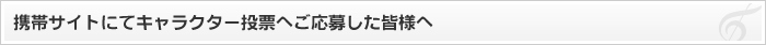 携帯サイトにてキャラクター投票へご応募した皆様へ