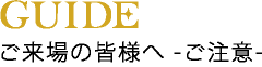 GUIDE｜ご来場の皆様へ -ご注意-