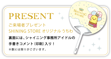 PRESENT｜ご来場者プレゼント SHINING STOREオリジナルうちわ　裏面には、シャイニング事務所アイドルの手書きコメント(印刷)入り！　※数には限りがございます。