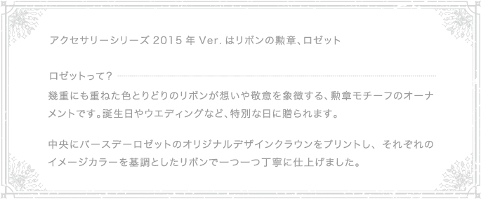 アクセサリーシリーズ2015年 Ver. はリボンの勲章、ロゼット｜ロゼットって？｜幾重にも重ねた色とりどりのリボンが想いや敬意を象徴する、勲章モチーフのオーナメントです。誕生日やウエディングなど、特別な日に贈られます。中央にバースデーロゼットのオリジナルデザインクラウンをプリントし、それぞれのイメージカラーを基調としたリボンで一つ一つ丁寧に仕上げました。