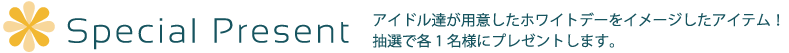 スペシャルプレゼント｜アイドル達が用意したホワイトデーをイメージしたアイテム！抽選で各一名様にプレゼントします。