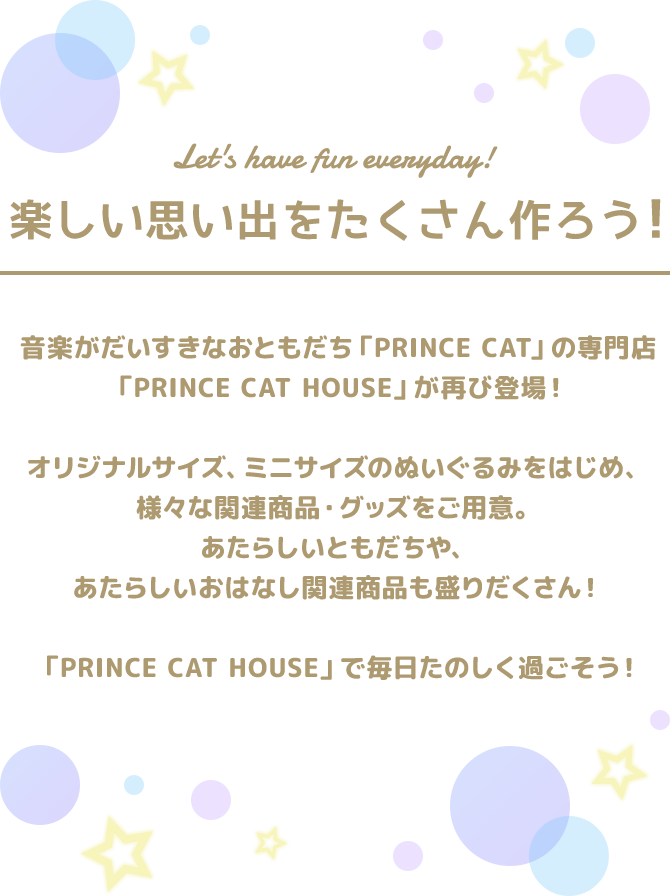 Let's have fun everyday!｜音楽がだいすきなおともだち ｢PRINCE CAT｣ の専門店 ｢PRINCE CAT HOUSE｣ が再び登場！オリジナルサイズ、ミニサイズのぬいぐるみをはじめ、様々な関連商品・グッズをご用意。あたらしいともだちや、あたらしいおはなし関連商品も盛りだくさん！｢PRINCE CAT HOUSE｣ で毎日たのしく過ごそう！