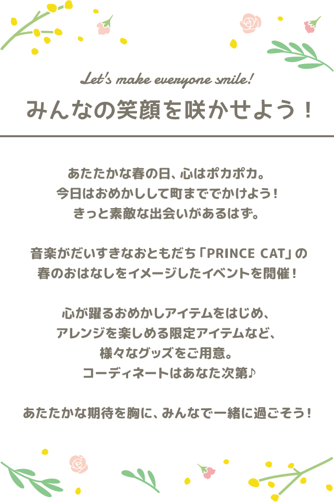 Let's make everyone smile! みんなの笑顔を咲かせよう！｜あたたかな春の日、心はポカポカ。今日はおめかしして町まででかけよう！きっと素敵な出会いがあるはず。音楽がだいすきなおともだち ｢PRINCE CAT｣ の春のおはなしをイメージしたイベントを開催！心が躍るおめかしアイテムをはじめ、アレンジを楽しめる限定アイテムなど、様々なグッズをご用意。コーディネートはあなた次第♪あたたかな期待を胸に、みんなで一緒に過ごそう！