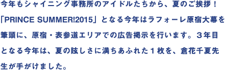 今年もシャイニング事務所のアイドルたちから、夏のご挨拶！｢PRINCE SUMMER!2015｣となる今年はラフォーレ原宿大幕を筆頭に、原宿・表参道エリアでの広告掲示を行います。3年目となる今年は、夏の眩しさに満ちあふれた1枚を、倉花千夏先生が手がけました。