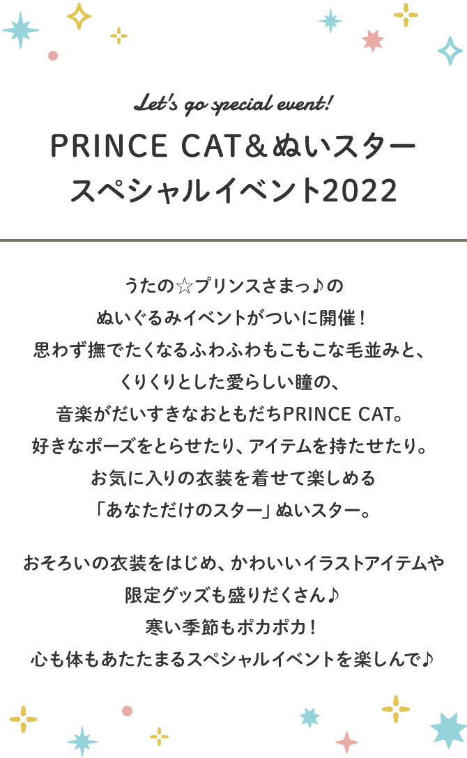 Let's make everyone smile! みんなの笑顔を咲かせよう！｜あたたかな春の日、心はポカポカ。今日はおめかしして町まででかけよう！きっと素敵な出会いがあるはず。音楽がだいすきなおともだち ｢PRINCE CAT｣ の春のおはなしをイメージしたイベントを開催！心が躍るおめかしアイテムをはじめ、アレンジを楽しめる限定アイテムなど、様々なグッズをご用意。コーディネートはあなた次第♪あたたかな期待を胸に、みんなで一緒に過ごそう！