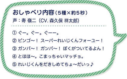 おしゃべり内容（５種×約５秒）声：寿 嶺二（CV.森久保 祥太郎）①ぐー。ぐー。ぐーー。② ビンゴ～！ スーパーれいじくんフォーユー！③ ガンバ～！ ガンバ～！ ぼくがついてるよん！④ とほほ～。こまっちゃいマッチョ。⑤ れいじくんをだきしめてちょ～だいっ♪