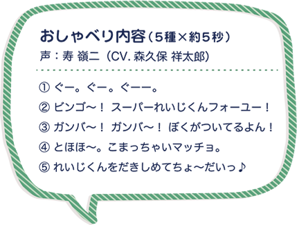 おしゃべり内容（５種×約５秒）声：寿 嶺二（CV.森久保 祥太郎）①ぐー。ぐー。ぐーー。② ビンゴ～！ スーパーれいじくんフォーユー！③ ガンバ～！ ガンバ～！ ぼくがついてるよん！④ とほほ～。こまっちゃいマッチョ。⑤ れいじくんをだきしめてちょ～だいっ♪