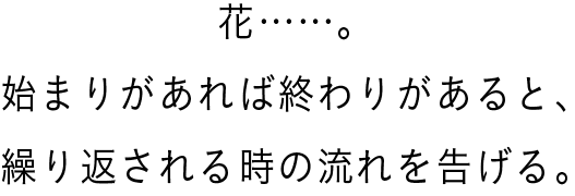 花……。始まりがあれば終わりがあると、繰り返される時の流れを告げる。