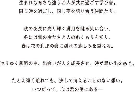 生まれも育ちも違う若人が共に過ごす学び舎。同じ時を過ごし、同じ夢を語り合う仲間たち。秋の夜長に光り輝く満月を眺め笑い合い、冬には雪の冷たさと人のぬくもりを知り、春は花の刹那の姿に別れの悲しみを重ねる。巡りゆく季節の中、出会いが人を成長させ、時が思い出を紡ぐ。たとえ遠く離れても、決して消えることのない想い。いつだって、心は君の傍にある―