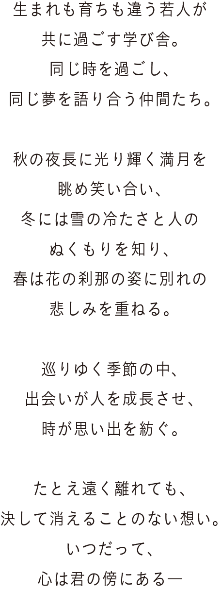生まれも育ちも違う若人が共に過ごす学び舎。同じ時を過ごし、同じ夢を語り合う仲間たち。秋の夜長に光り輝く満月を眺め笑い合い、冬には雪の冷たさと人のぬくもりを知り、春は花の刹那の姿に別れの悲しみを重ねる。巡りゆく季節の中、出会いが人を成長させ、時が思い出を紡ぐ。たとえ遠く離れても、決して消えることのない想い。いつだって、心は君の傍にある―