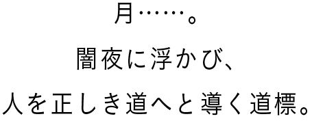 月……。闇夜に浮かび、人を正しき道へと導く道標。