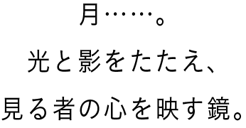 月……。光と影をたたえ、見る者の心を映す鏡。