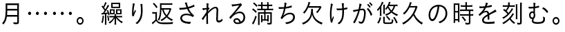 月……。繰り返される満ち欠けが悠久の時を刻む。