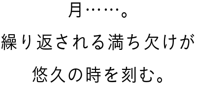 月……。繰り返される満ち欠けが悠久の時を刻む。