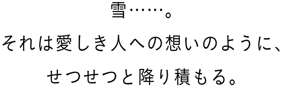 雪……。それは愛しき人への想いのように、せつせつと降り積もる。