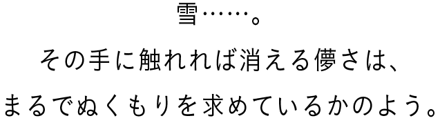 雪……。その手に触れれば消える儚さは、まるでぬくもりを求めているかのよう。