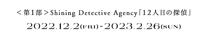 ＜第1部＞ Shining Detective Agency「12人目の探偵」　2022.12.2(FRI) - 2023.2.26(SUN)