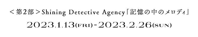 ＜第2部＞ Shining Detective Agency「記憶の中のメロディ」　2023.1.13(FRI) - 2023.2.26(SUN)