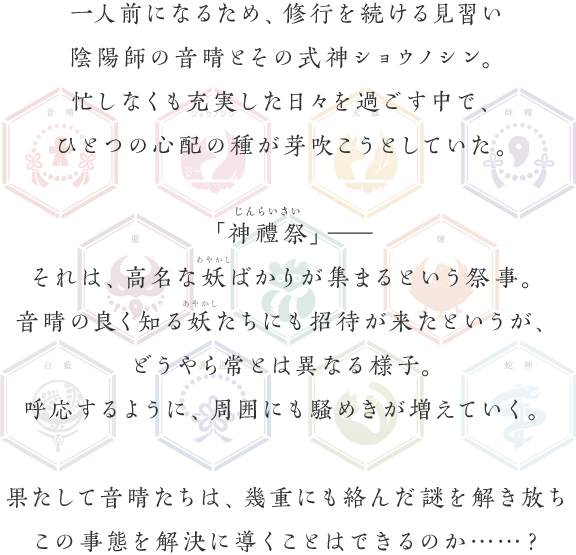 一人前になるため、修行を続ける見習い陰陽師の音晴とその式神ショウノシン。忙しなくも充実した日々を過ごす中で、ひとつの心配の種が芽吹こうとしていた。「神禮祭」―それは、高名な妖ばかりが集まるという祭事。音晴の良く知る妖たちにも招待が来たというが、どうやら常とは異なる様子。呼応するように、周囲にも騒めきが増えていく。果たして音晴たちは、幾重にも絡んだ謎を解き放ちこの事態を解決に導くことはできるのか……？