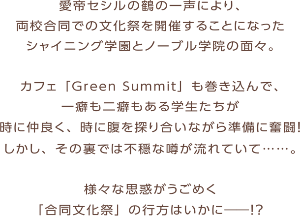 愛帝セシルの鶴の一声により、両校合同での文化祭を開催することになったシャイニング学園とノーブル学院の面々。カフェ ｢Green Summit｣ も巻き込んで、一癖も二癖もある学生たちが時に仲良く、時に腹を探り合いながら準備に奮闘！しかし、その裏では不穏な噂が流れていて……。様々な思惑がうごめく ｢合同文化祭｣ の行方はいかに――！？