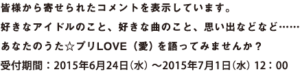 皆様から寄せられたコメントを表示しています。好きなアイドルのこと、好きな曲のこと、思い出などなど……　あなたのうた☆プリLOVE(愛)を語ってみませんか？　受付期間：2015年6月24日(水)～2015年7月1日(水) 12：00