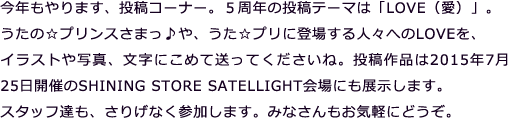 今年もやります、投稿コーナー。5周年の投稿テーマは「LOVE(愛)」。うたの☆プリンスさまっ♪や、うた☆プリに登場する人々へのLOVEを、イラストや写真、文字にこめて送ってくださいね。投稿作品は2015年7月25日開催のSHINING STORE SATELLIGHT会場にも展示します。スタッフ達も、さりげなく参加します。みなさんもお気軽にどうぞ。