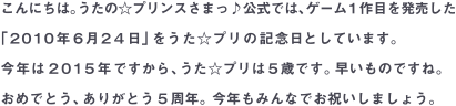 こんにちは。うたの☆プリンスさまっ♪公式では、ゲーム1作目を発売した「2010年6月24日」をうた☆プリの記念日としています。今年は2015年ですから、うた☆プリは5歳です。早いものですね。おめでとう、ありがとう5周年。今年もみんなでお祝いしましょう。