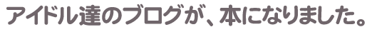 アイドル達のブログが、本になりました。